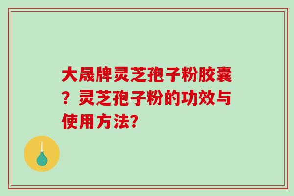大晟牌灵芝孢子粉胶囊?灵芝孢子粉的功效与使用方法?-第1张图片-破壁灵芝孢子粉研究指南 大晟牌灵芝孢子粉胶囊?灵芝孢子粉的功效与使用方法?-第1张图片-破壁灵芝孢子粉研究指南