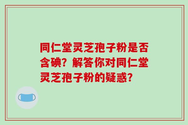 同仁堂灵芝孢子粉是否含碘？解答你对同仁堂灵芝孢子粉的疑惑？-第1张图片-破壁灵芝孢子粉研究指南