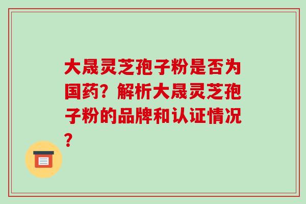 大晟灵芝孢子粉是否为国药？解析大晟灵芝孢子粉的品牌和认证情况？-第1张图片-破壁灵芝孢子粉研究指南