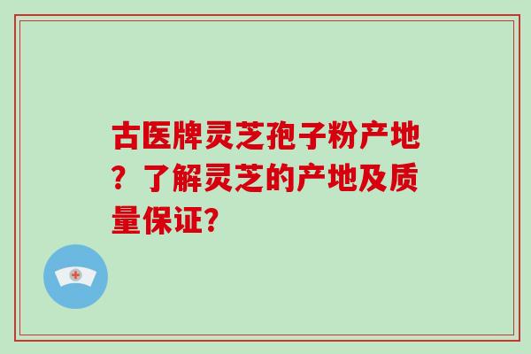 古医牌灵芝孢子粉产地？了解灵芝的产地及质量保证？-第1张图片-破壁灵芝孢子粉研究指南