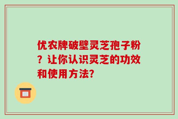优农牌破壁灵芝孢子粉?让你认识灵芝的功效和使用方法?-第1张图片-破壁灵芝孢子粉研究指南 优农牌破壁灵芝孢子粉?让你认识灵芝的功效和使用方法?-第1张图片-破壁灵芝孢子粉研究指南