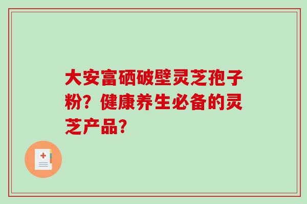大安富硒破壁灵芝孢子粉?健康养生必备的灵芝产品?-第1张图片-破壁灵芝孢子粉研究指南 大安富硒破壁灵芝孢子粉?健康养生必备的灵芝产品?-第1张图片-破壁灵芝孢子粉研究指南