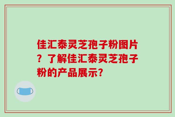 佳汇泰灵芝孢子粉图片?了解佳汇泰灵芝孢子粉的产品展示?-第1张图片-破壁灵芝孢子粉研究指南 佳汇泰灵芝孢子粉图片?了解佳汇泰灵芝孢子粉的产品展示?-第1张图片-破壁灵芝孢子粉研究指南