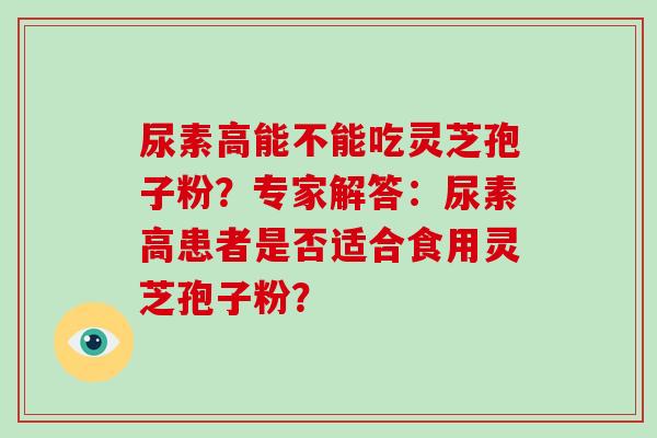 尿素高能不能吃灵芝孢子粉？专家解答：尿素高患者是否适合食用灵芝孢子粉？-第1张图片-破壁灵芝孢子粉研究指南