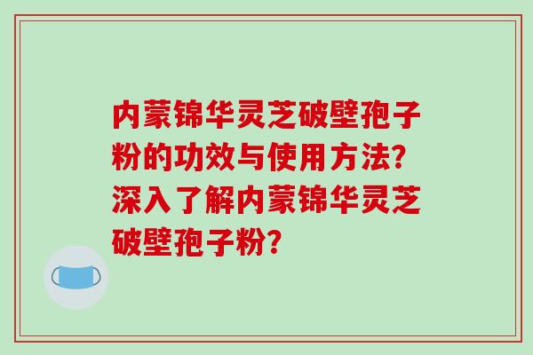 内蒙锦华灵芝破壁孢子粉的功效与使用方法?深入了解内蒙锦华灵芝破壁孢子粉?-第1张图片-破壁灵芝孢子粉研究指南 内蒙锦华灵芝破壁孢子粉的功效与使用方法?深入了解内蒙锦华灵芝破壁孢子粉?-第1张图片-破壁灵芝孢子粉研究指南