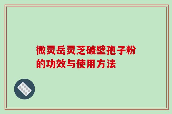 微灵岳灵芝破壁孢子粉的功效与使用方法-第1张图片-破壁灵芝孢子粉研究指南 微灵岳灵芝破壁孢子粉的功效与使用方法-第1张图片-破壁灵芝孢子粉研究指南
