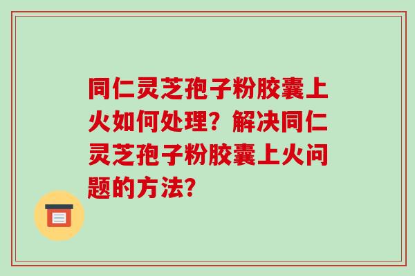 同仁灵芝孢子粉胶囊上火如何处理?解决同仁灵芝孢子粉胶囊上火问题的方法?-第1张图片-破壁灵芝孢子粉研究指南 同仁灵芝孢子粉胶囊上火如何处理?解决同仁灵芝孢子粉胶囊上火问题的方法?-第1张图片-破壁灵芝孢子粉研究指南