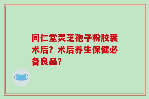 同仁堂灵芝孢子粉胶囊术后?术后养生保健必备良品?-第1张图片-破壁灵芝孢子粉研究指南 同仁堂灵芝孢子粉胶囊术后?术后养生保健必备良品?-第1张图片-破壁灵芝孢子粉研究指南
