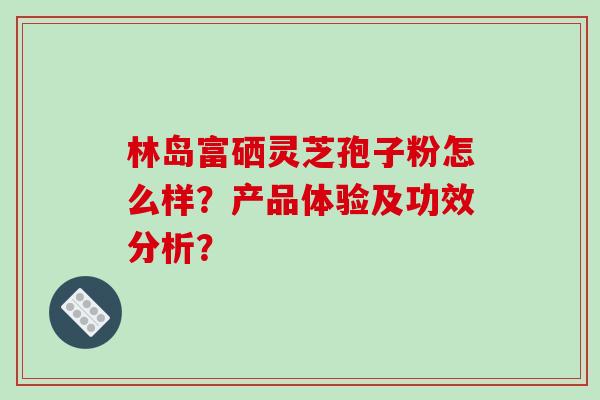 林岛富硒灵芝孢子粉怎么样?产品体验及功效分析?-第1张图片-破壁灵芝孢子粉研究指南 林岛富硒灵芝孢子粉怎么样?产品体验及功效分析?-第1张图片-破壁灵芝孢子粉研究指南