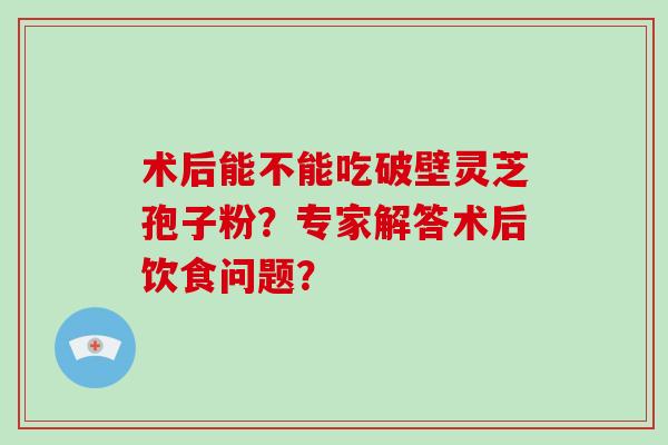 术后能不能吃破壁灵芝孢子粉?专家解答术后饮食问题?-第1张图片-破壁灵芝孢子粉研究指南 术后能不能吃破壁灵芝孢子粉?专家解答术后饮食问题?-第1张图片-破壁灵芝孢子粉研究指南