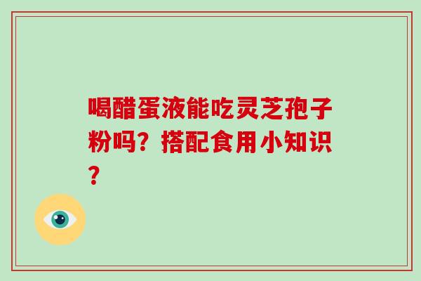 喝醋蛋液能吃灵芝孢子粉吗?搭配食用小知识?-第1张图片-破壁灵芝孢子粉研究指南 喝醋蛋液能吃灵芝孢子粉吗?搭配食用小知识?-第1张图片-破壁灵芝孢子粉研究指南