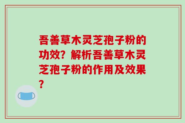吾善草木灵芝孢子粉的功效?解析吾善草木灵芝孢子粉的作用及效果?-第1张图片-破壁灵芝孢子粉研究指南 吾善草木灵芝孢子粉的功效?解析吾善草木灵芝孢子粉的作用及效果?-第1张图片-破壁灵芝孢子粉研究指南