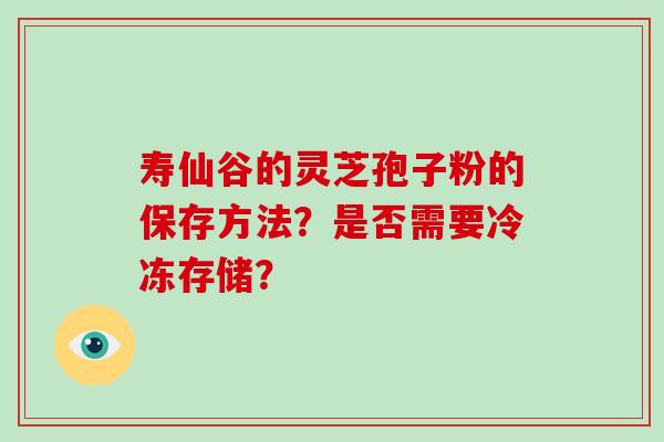 寿仙谷的灵芝孢子粉的保存方法?是否需要冷冻存储?-第1张图片-破壁灵芝孢子粉研究指南 寿仙谷的灵芝孢子粉的保存方法?是否需要冷冻存储?-第1张图片-破壁灵芝孢子粉研究指南