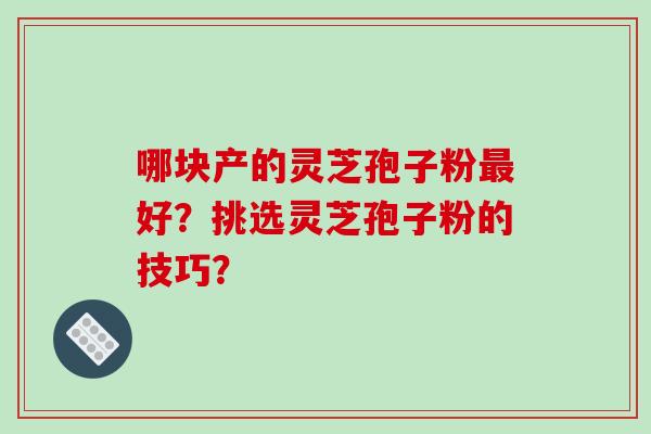 哪块产的灵芝孢子粉最好？挑选灵芝孢子粉的技巧？-第1张图片-破壁灵芝孢子粉研究指南