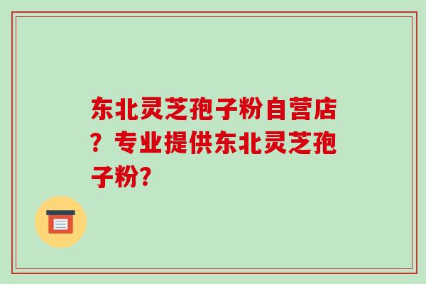 东北灵芝孢子粉自营店？专业提供东北灵芝孢子粉？-第1张图片-破壁灵芝孢子粉研究指南