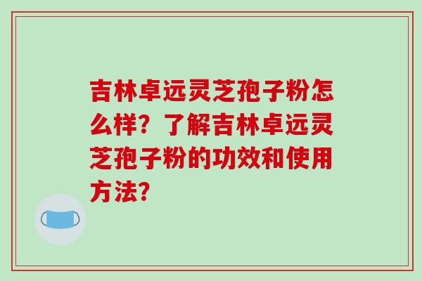 吉林卓远灵芝孢子粉怎么样?了解吉林卓远灵芝孢子粉的功效和使用方法?-第1张图片-破壁灵芝孢子粉研究指南 吉林卓远灵芝孢子粉怎么样?了解吉林卓远灵芝孢子粉的功效和使用方法?-第1张图片-破壁灵芝孢子粉研究指南