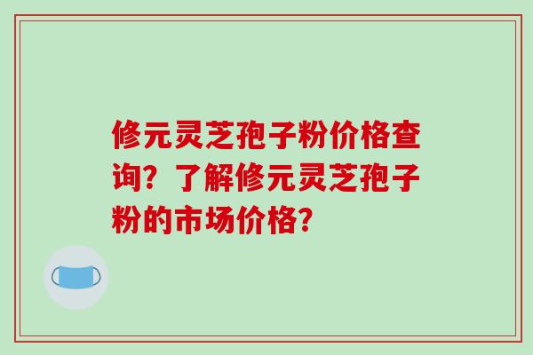 修元灵芝孢子粉价格查询?了解修元灵芝孢子粉的市场价格?-第1张图片-破壁灵芝孢子粉研究指南 修元灵芝孢子粉价格查询?了解修元灵芝孢子粉的市场价格?-第1张图片-破壁灵芝孢子粉研究指南
