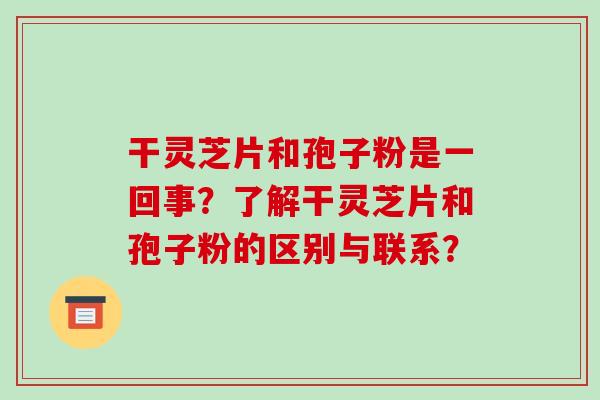 干灵芝片和孢子粉是一回事?了解干灵芝片和孢子粉的区别与联系?-第1张图片-破壁灵芝孢子粉研究指南 干灵芝片和孢子粉是一回事?了解干灵芝片和孢子粉的区别与联系?-第1张图片-破壁灵芝孢子粉研究指南