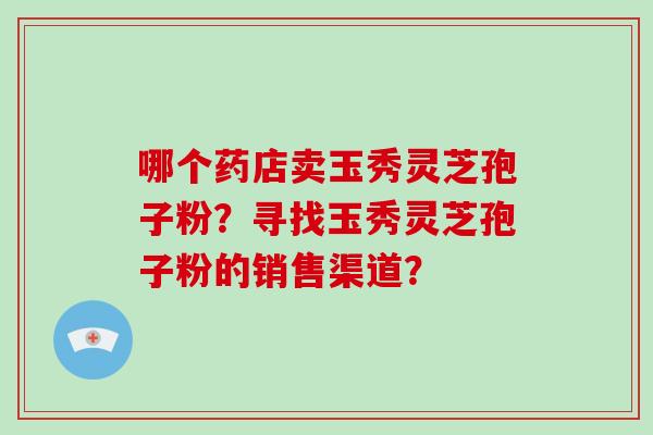 哪个药店卖玉秀灵芝孢子粉?寻找玉秀灵芝孢子粉的销售渠道?-第1张图片-破壁灵芝孢子粉研究指南 哪个药店卖玉秀灵芝孢子粉?寻找玉秀灵芝孢子粉的销售渠道?-第1张图片-破壁灵芝孢子粉研究指南