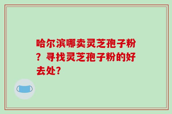 哈尔滨哪卖灵芝孢子粉？寻找灵芝孢子粉的好去处？-第1张图片-破壁灵芝孢子粉研究指南