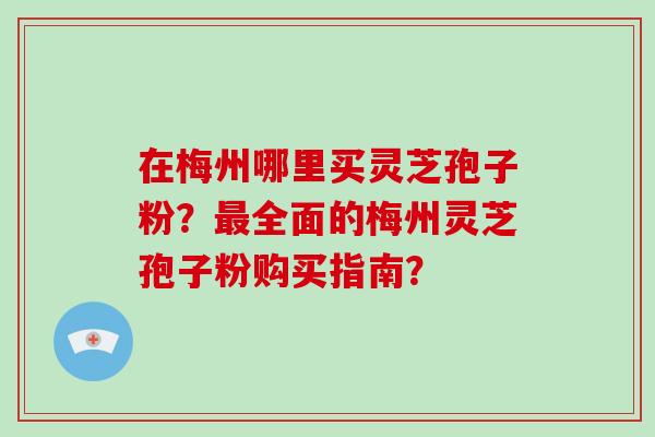 在梅州哪里买灵芝孢子粉?最全面的梅州灵芝孢子粉购买指南?-第1张图片-破壁灵芝孢子粉研究指南 在梅州哪里买灵芝孢子粉?最全面的梅州灵芝孢子粉购买指南?-第1张图片-破壁灵芝孢子粉研究指南
