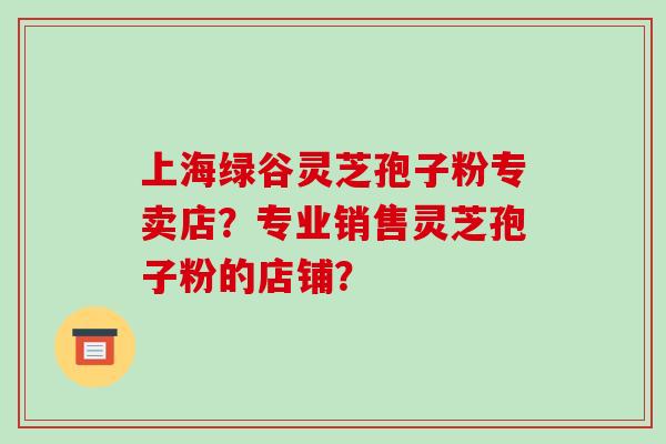 上海绿谷灵芝孢子粉专卖店？专业销售灵芝孢子粉的店铺？-第1张图片-破壁灵芝孢子粉研究指南