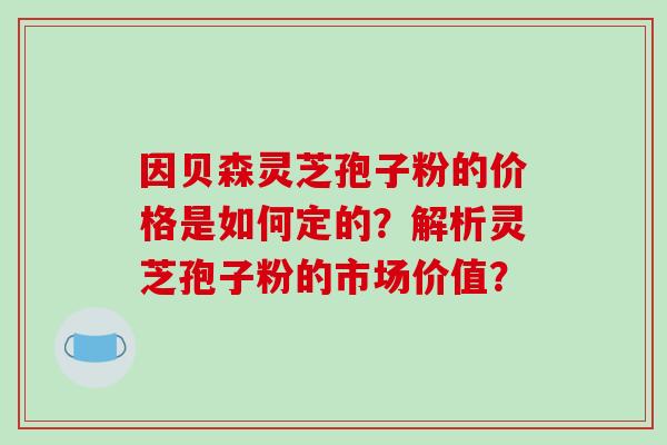 因贝森灵芝孢子粉的价格是如何定的?解析灵芝孢子粉的市场价值?-第1张图片-破壁灵芝孢子粉研究指南 因贝森灵芝孢子粉的价格是如何定的?解析灵芝孢子粉的市场价值?-第1张图片-破壁灵芝孢子粉研究指南