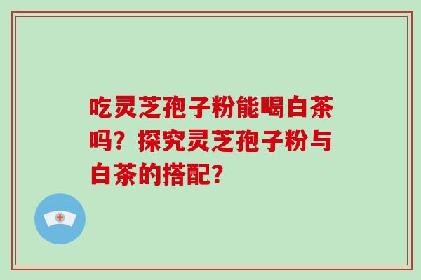 吃灵芝孢子粉能喝白茶吗？探究灵芝孢子粉与白茶的搭配？-第1张图片-破壁灵芝孢子粉研究指南