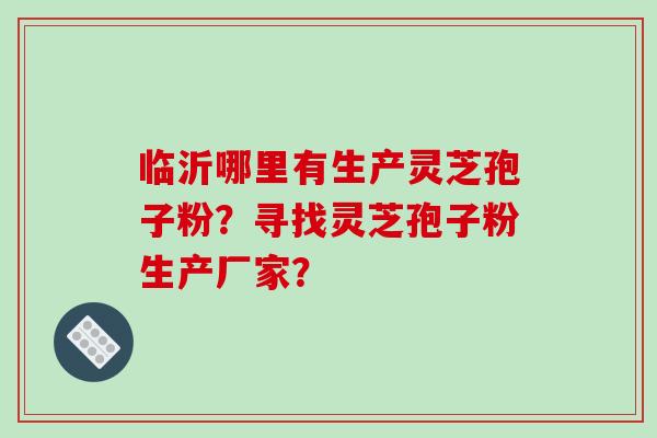 临沂哪里有生产灵芝孢子粉？寻找灵芝孢子粉生产厂家？-第1张图片-破壁灵芝孢子粉研究指南