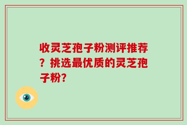 收灵芝孢子粉测评推荐?挑选最优质的灵芝孢子粉?-第1张图片-破壁灵芝孢子粉研究指南 收灵芝孢子粉测评推荐?挑选最优质的灵芝孢子粉?-第1张图片-破壁灵芝孢子粉研究指南