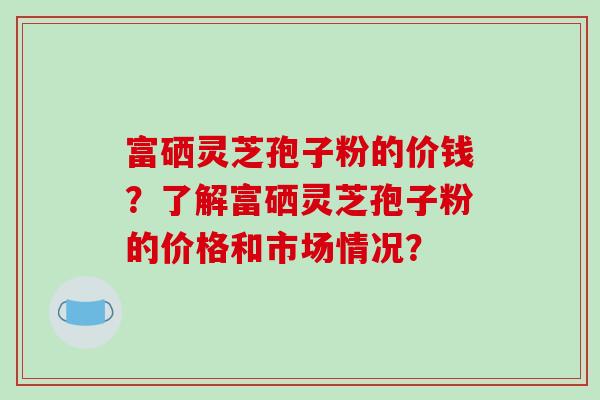 富硒灵芝孢子粉的价钱?了解富硒灵芝孢子粉的价格和市场情况?-第1张图片-破壁灵芝孢子粉研究指南 富硒灵芝孢子粉的价钱?了解富硒灵芝孢子粉的价格和市场情况?-第1张图片-破壁灵芝孢子粉研究指南