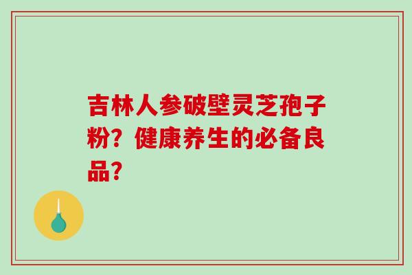 吉林人参破壁灵芝孢子粉?健康养生的必备良品?-第1张图片-破壁灵芝孢子粉研究指南 吉林人参破壁灵芝孢子粉?健康养生的必备良品?-第1张图片-破壁灵芝孢子粉研究指南