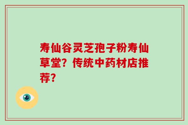 寿仙谷灵芝孢子粉寿仙草堂？传统中药材店推荐？-第1张图片-破壁灵芝孢子粉研究指南