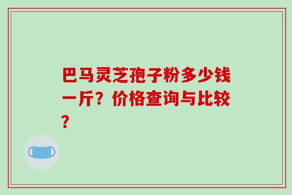 巴马灵芝孢子粉多少钱一斤？价格查询与比较？-第1张图片-破壁灵芝孢子粉研究指南