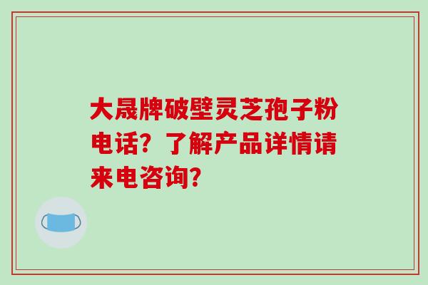 大晟牌破壁灵芝孢子粉电话？了解产品详情请来电咨询？-第1张图片-破壁灵芝孢子粉研究指南