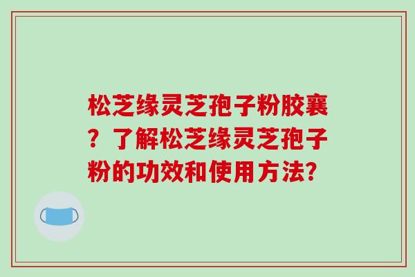 松芝缘灵芝孢子粉胶襄？了解松芝缘灵芝孢子粉的功效和使用方法？-第1张图片-破壁灵芝孢子粉研究指南