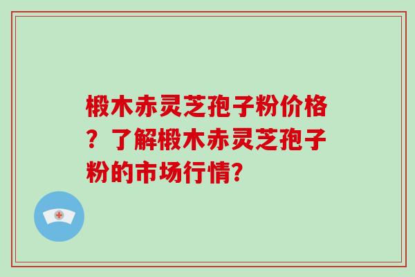 椴木赤灵芝孢子粉价格？了解椴木赤灵芝孢子粉的市场行情？-第1张图片-破壁灵芝孢子粉研究指南