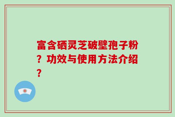 富含硒灵芝破壁孢子粉？功效与使用方法介绍？-第1张图片-破壁灵芝孢子粉研究指南