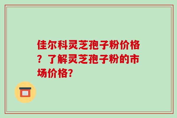 佳尔科灵芝孢子粉价格?了解灵芝孢子粉的市场价格?-第1张图片-破壁灵芝孢子粉研究指南 佳尔科灵芝孢子粉价格?了解灵芝孢子粉的市场价格?-第1张图片-破壁灵芝孢子粉研究指南