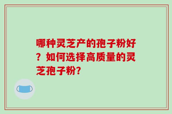 哪种灵芝产的孢子粉好？如何选择高质量的灵芝孢子粉？-第1张图片-破壁灵芝孢子粉研究指南