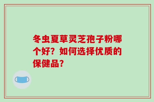 冬虫夏草灵芝孢子粉哪个好?如何选择优质的保健品?-第1张图片-破壁灵芝孢子粉研究指南 冬虫夏草灵芝孢子粉哪个好?如何选择优质的保健品?-第1张图片-破壁灵芝孢子粉研究指南