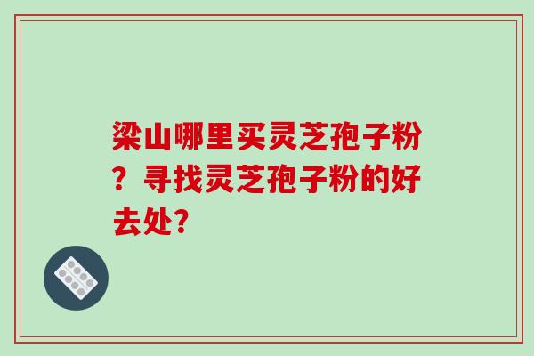 梁山哪里买灵芝孢子粉？寻找灵芝孢子粉的好去处？-第1张图片-破壁灵芝孢子粉研究指南