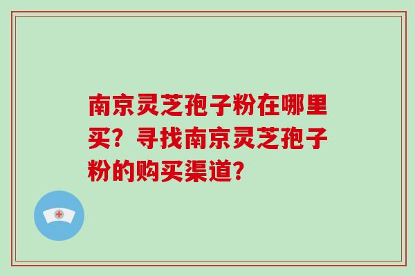 南京灵芝孢子粉在哪里买？寻找南京灵芝孢子粉的购买渠道？-第1张图片-破壁灵芝孢子粉研究指南