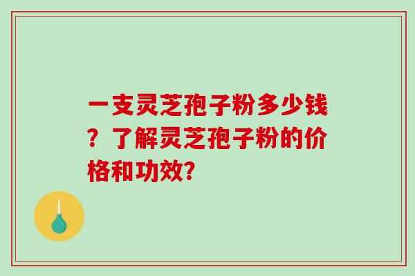 一支灵芝孢子粉多少钱？了解灵芝孢子粉的价格和功效？-第1张图片-破壁灵芝孢子粉研究指南
