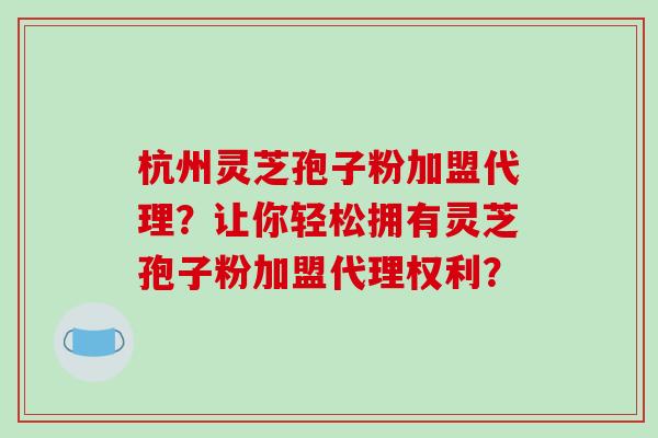 杭州灵芝孢子粉加盟代理?让你轻松拥有灵芝孢子粉加盟代理权利?-第1张图片-破壁灵芝孢子粉研究指南 杭州灵芝孢子粉加盟代理?让你轻松拥有灵芝孢子粉加盟代理权利?-第1张图片-破壁灵芝孢子粉研究指南