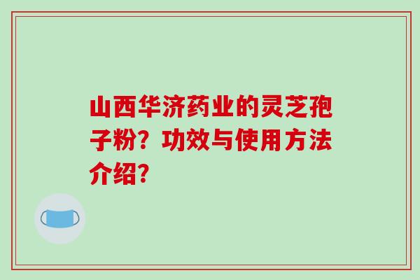 山西华济药业的灵芝孢子粉？功效与使用方法介绍？-第1张图片-破壁灵芝孢子粉研究指南