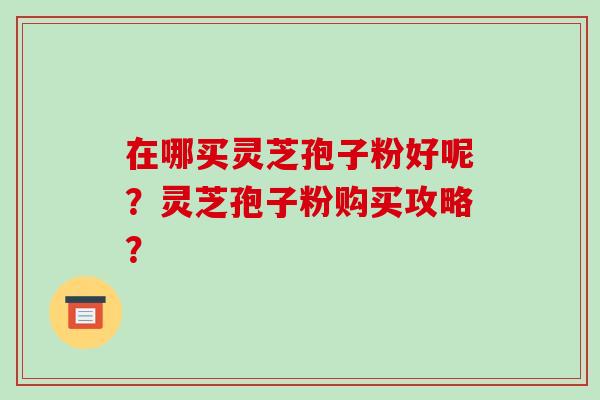 在哪买灵芝孢子粉好呢？灵芝孢子粉购买攻略？-第1张图片-破壁灵芝孢子粉研究指南