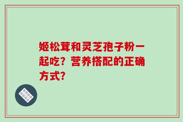姬松茸和灵芝孢子粉一起吃？营养搭配的正确方式？-第1张图片-破壁灵芝孢子粉研究指南