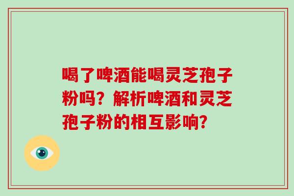 喝了啤酒能喝灵芝孢子粉吗?解析啤酒和灵芝孢子粉的相互影响?-第1张图片-破壁灵芝孢子粉研究指南 喝了啤酒能喝灵芝孢子粉吗?解析啤酒和灵芝孢子粉的相互影响?-第1张图片-破壁灵芝孢子粉研究指南