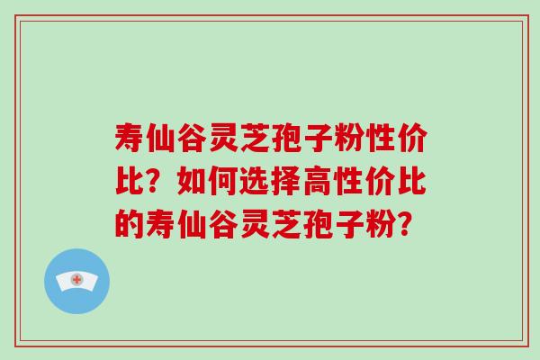 寿仙谷灵芝孢子粉性价比？如何选择高性价比的寿仙谷灵芝孢子粉？-第1张图片-破壁灵芝孢子粉研究指南